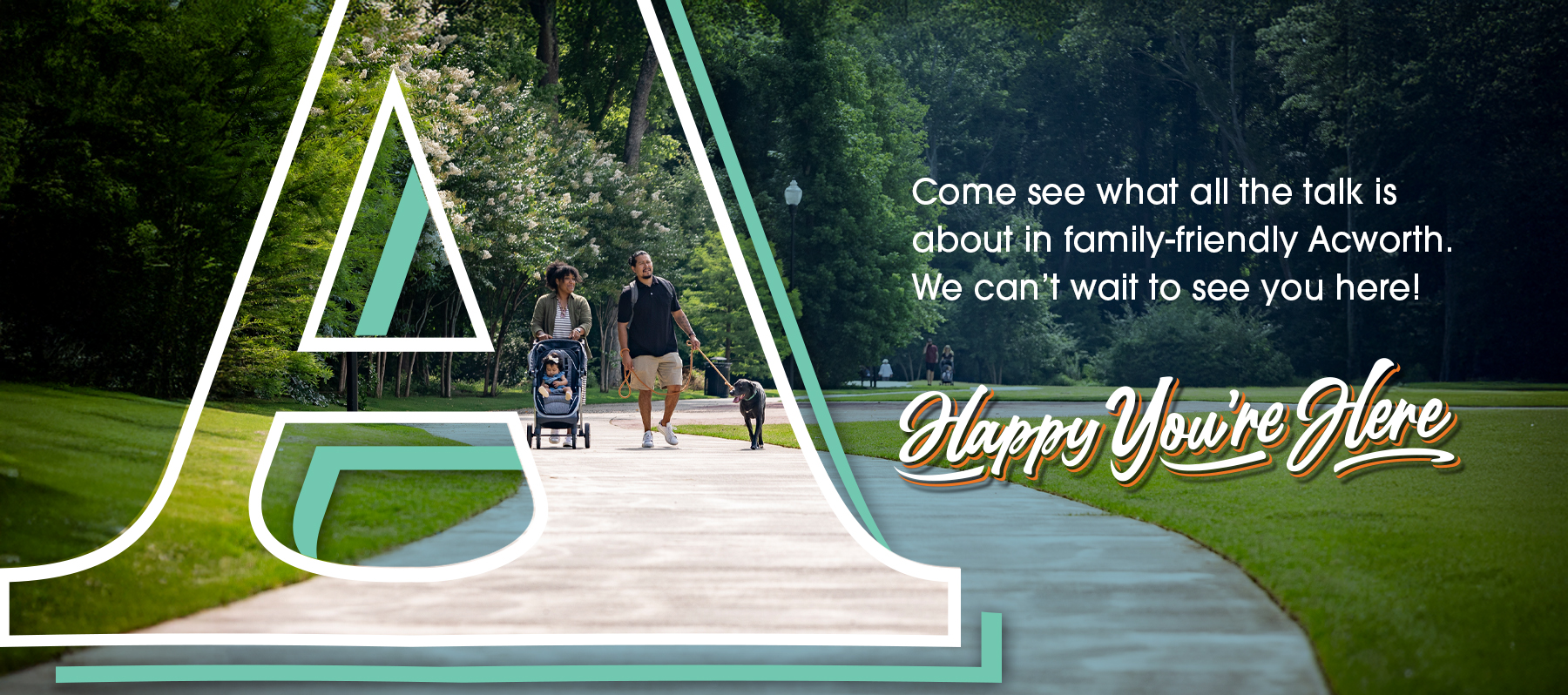 A family walks with a stroller and a dog on a park path. Large letter “A” overlays the image. Text reads, “Come see what all the talk is about in family-friendly Acworth. Happy You’re Here. A family walks with a stroller and a dog on a park path. Large letter "A" overlays the image. Text reads, "Come see what all the talk is about in family-friendly Acworth. Happy You're Here.